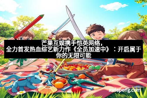 芒果互娱携手恺英网络，全力首发热血综艺新力作《全员加速中》：开启属于你的无限可能！